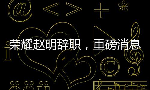 榮耀趙明辭職，重磅消息背后的深度解讀