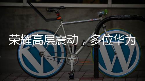 榮耀高層震動，多位華為系高管出走