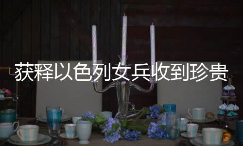 獲釋以色列女兵收到珍貴吊墜紀(jì)念品，一段感人的歷史見(jiàn)證
