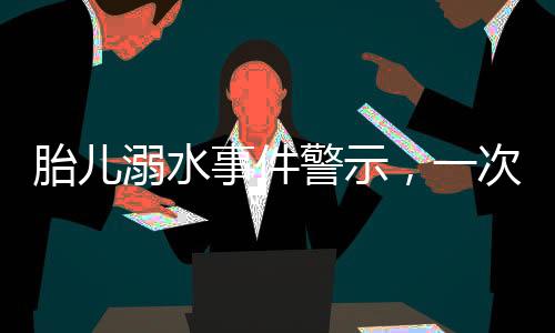胎兒溺水事件警示，一次深刻的孕期教訓