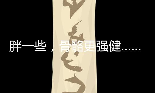 胖一些，骨骼更強(qiáng)健……是真是假？