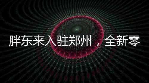 胖東來(lái)入駐鄭州，全新零售風(fēng)暴即將來(lái)襲