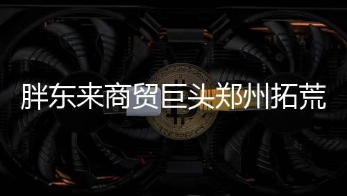 胖東來商貿(mào)巨頭鄭州拓荒，創(chuàng)新零售新模式引關(guān)注