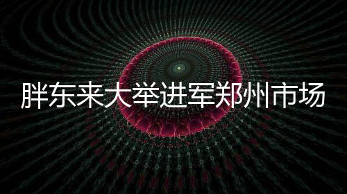 胖東來大舉進軍鄭州市場，全新店鋪盛大開業(yè)