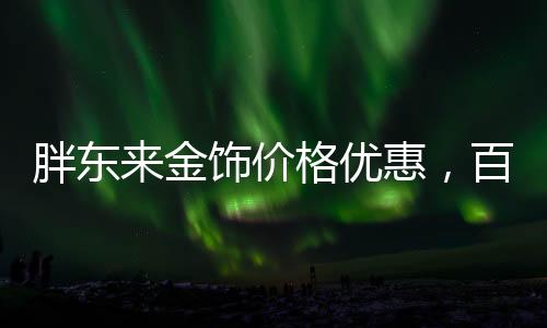 胖東來金飾價格優(yōu)惠，百元便宜購金熱潮席卷全城
