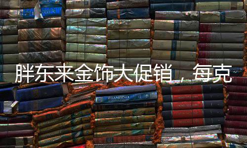 胖東來金飾大促銷，每克優(yōu)惠100元——掀起搶購熱潮