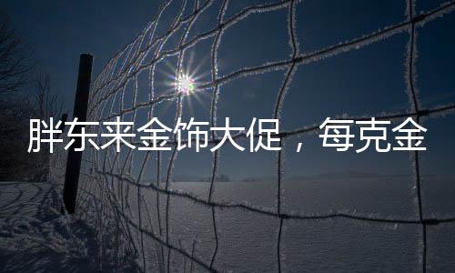 胖東來金飾大促，每克金價直降百元，購物盛宴即將開啟