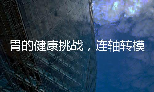 胃的健康挑戰(zhàn)，連軸轉(zhuǎn)模式下的挑戰(zhàn)與應(yīng)對(duì)