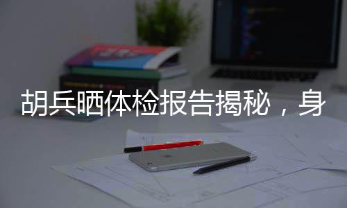 胡兵曬體檢報(bào)告揭秘，身體年齡僅25，健康秘訣引人熱議