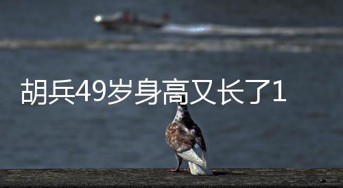 胡兵49歲身高又長(zhǎng)了1厘米，探秘健身秘密，見(jiàn)證傳奇人生！