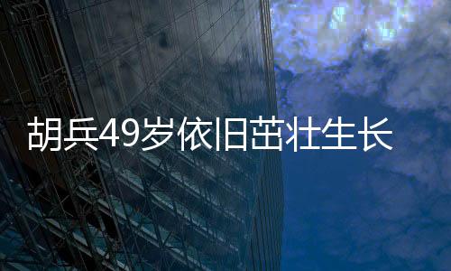 胡兵49歲依舊茁壯生長，身高又長一厘米引發(fā)熱議