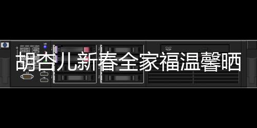 胡杏兒新春全家福溫馨曬出，幸福滿溢屏幕