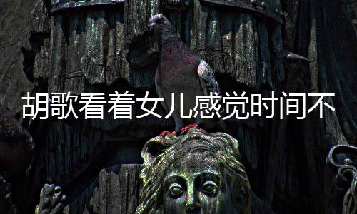 胡歌看著女兒感覺時(shí)間不夠用，演繹生活與家庭的甜蜜交響曲