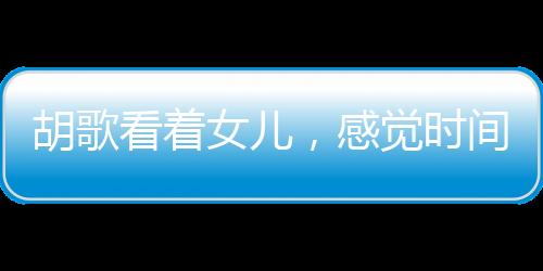 胡歌看著女兒，感覺時間不夠用