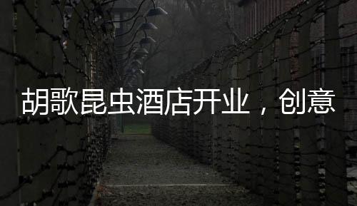 胡歌昆蟲酒店開業(yè)，創(chuàng)意跨界引領旅游新風尚