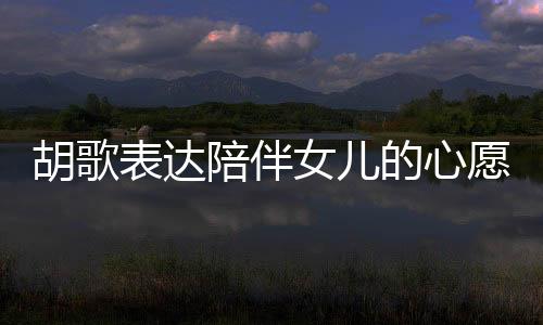 胡歌表達(dá)陪伴女兒的心愿，想要更多時(shí)間共度歲月