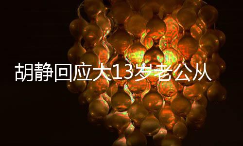 胡靜回應(yīng)大13歲老公從事殯葬行業(yè)，尊重與理解構(gòu)筑幸福婚姻