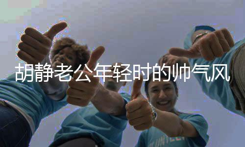 胡靜老公年輕時的帥氣風(fēng)采，時光見證的優(yōu)雅魅力