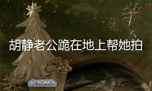胡靜老公跪在地上幫她拍照，暖心瞬間背后的故事