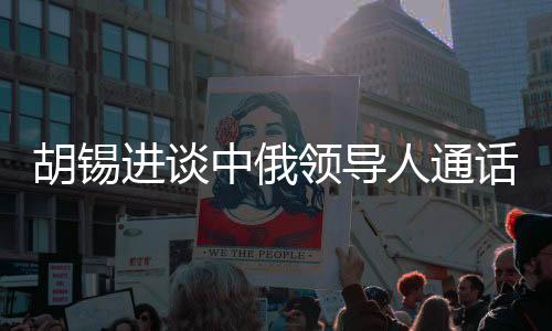 胡錫進(jìn)談中俄領(lǐng)導(dǎo)人通話，具有世界級(jí)影響的重大事件