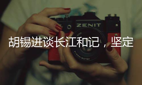 胡錫進談長江和記，堅定信心，為祖國的繁榮貢獻力量
