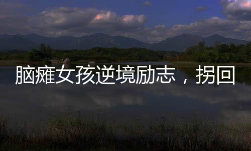 腦癱女孩逆境勵志，拐回主治醫(yī)生成人生伴侶