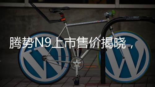 騰勢N9上市售價揭曉，同級競爭者問界M9的挑戰(zhàn)與機遇