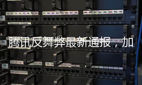 騰訊反舞弊最新通報(bào)，加強(qiáng)內(nèi)部監(jiān)管，堅(jiān)決打擊零容忍