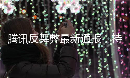 騰訊反舞弊最新通報，持續(xù)深化內(nèi)部反腐，強化合規(guī)管理