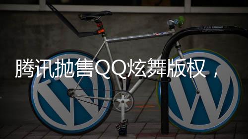 騰訊拋售QQ炫舞版權(quán)，成功套現(xiàn)逾八億——聚焦互聯(lián)網(wǎng)產(chǎn)業(yè)的金融走向分析