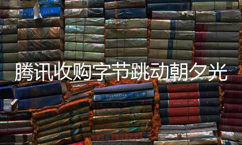 騰訊收購(gòu)字節(jié)跳動(dòng)朝夕光年旗下公司