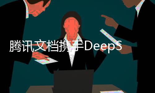 騰訊文檔攜手DeepSeek智能技術(shù)，共創(chuàng)高效辦公新紀(jì)元