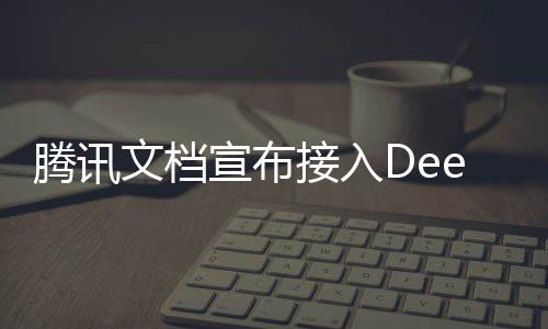 騰訊文檔宣布接入DeepSeek，引領(lǐng)文檔智能化的新篇章
