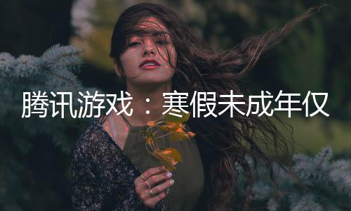 騰訊游戲：寒假未成年僅15小時(shí)游戲時(shí)間