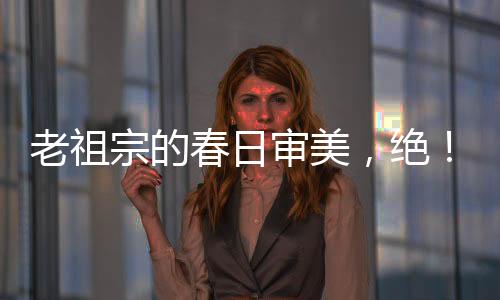 老祖宗的春日審美，絕！