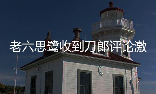 老六思鷺收到刀郎評論激動不已——一曲情懷引發(fā)網(wǎng)絡(luò)熱議