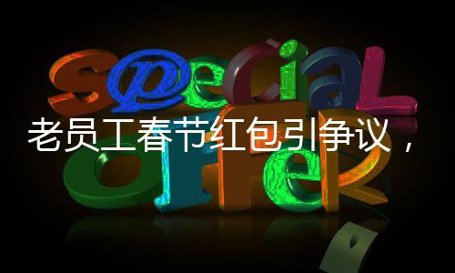老員工春節(jié)紅包引爭(zhēng)議，收到千元紅包竟遭解雇事件深度剖析