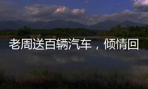老周送百輛汽車，傾情回饋社會大眾