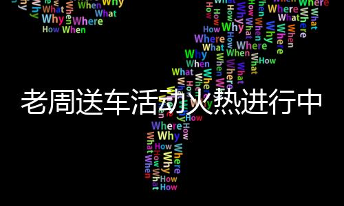 老周送車活動(dòng)火熱進(jìn)行中，你領(lǐng)車了嗎？