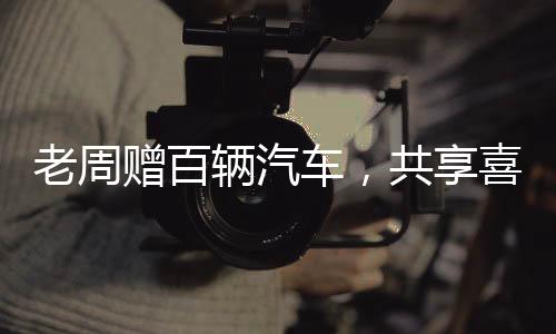 老周贈百輛汽車，共享喜悅