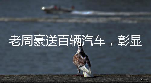 老周豪送百輛汽車(chē)，彰顯企業(yè)社會(huì)責(zé)任感