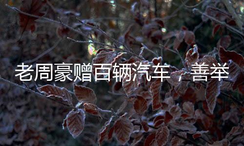 老周豪贈百輛汽車，善舉引領(lǐng)新時(shí)代風(fēng)尚