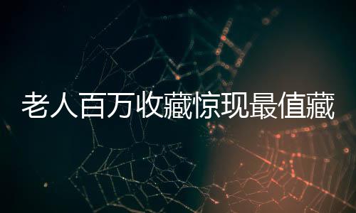 老人百萬收藏驚現(xiàn)最值藏品，價值最高者竟標價十元！揭秘背后的故事與探索藏品之謎。下面我們將根據(jù)所提供的素材要求來講述這個故事。一起來探索這段獨特的收藏經(jīng)歷吧！