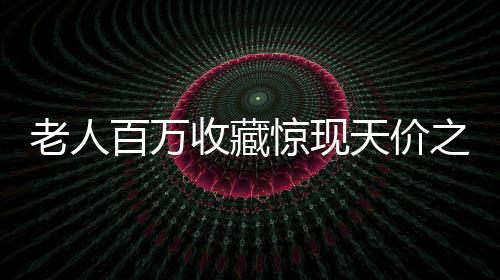老人百萬收藏驚現(xiàn)天價之寶，最貴藏品僅值十元