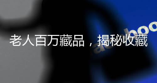 老人百萬藏品，揭秘收藏背后辛酸與價(jià)值倒置