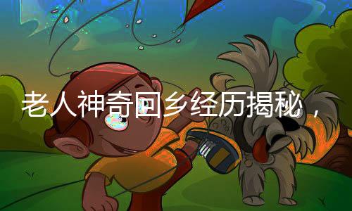 老人神奇回鄉(xiāng)經(jīng)歷揭秘，春節(jié)回村重塑年齡之謎揭曉，一場人生歸途的溫暖記憶