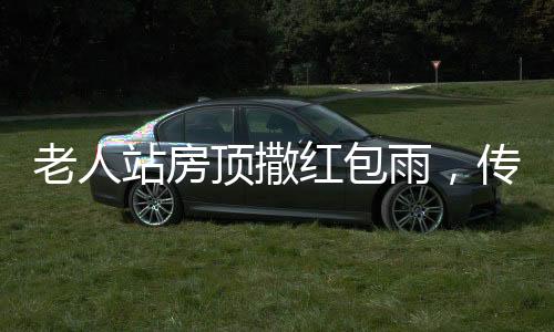 老人站房頂撒紅包雨，傳遞親情與祝福