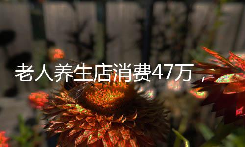 老人養(yǎng)生店消費47萬，去世家人才發(fā)現(xiàn)——一則關(guān)于健康投資的深度調(diào)查