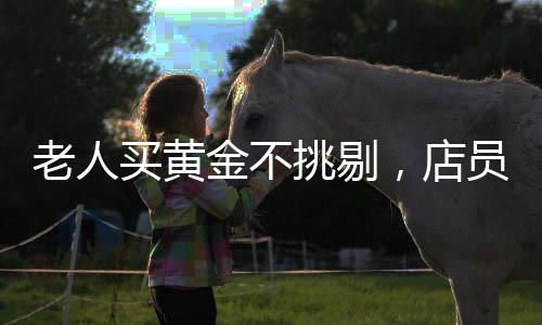 老人買黃金不挑剔，店員火速報警——一筆特殊交易背后的故事