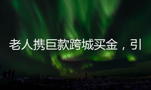 老人攜巨款跨城買金，引發(fā)市場(chǎng)熱議
